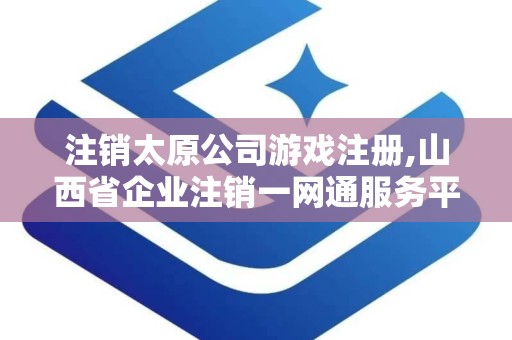 注销太原公司游戏注册,山西省企业注销一网通服务平台官网