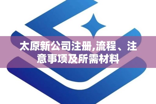 太原新公司注册,流程、注意事项及所需材料